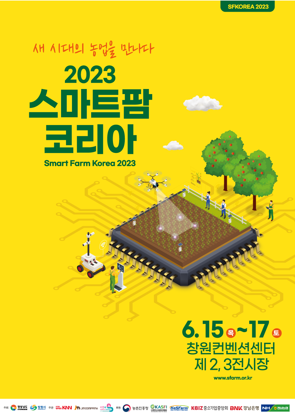SFKOREA 2023<br>새 시대의 농업을 만나다<br>2023 스마트팜 코리아 Smart Farm Korea 2023<br>6.15(목)~17(토) 창원컨벤션센터 제2,3전시장 www.sfarm.or.kr<br>주최 - 경상남도 GYEONGNAM, 창원시 주관 - 부산경남대표방송KNN, JM COMPANY, 비엔씨 <br>후원 - 농촌진흥청, KASFI(사)한국스마트팜산업협회, KoSFarm(재)스마트팜연구개발사업단, KBIZ중소기업중앙회, BNK경남은행, NH경남농협<br>
