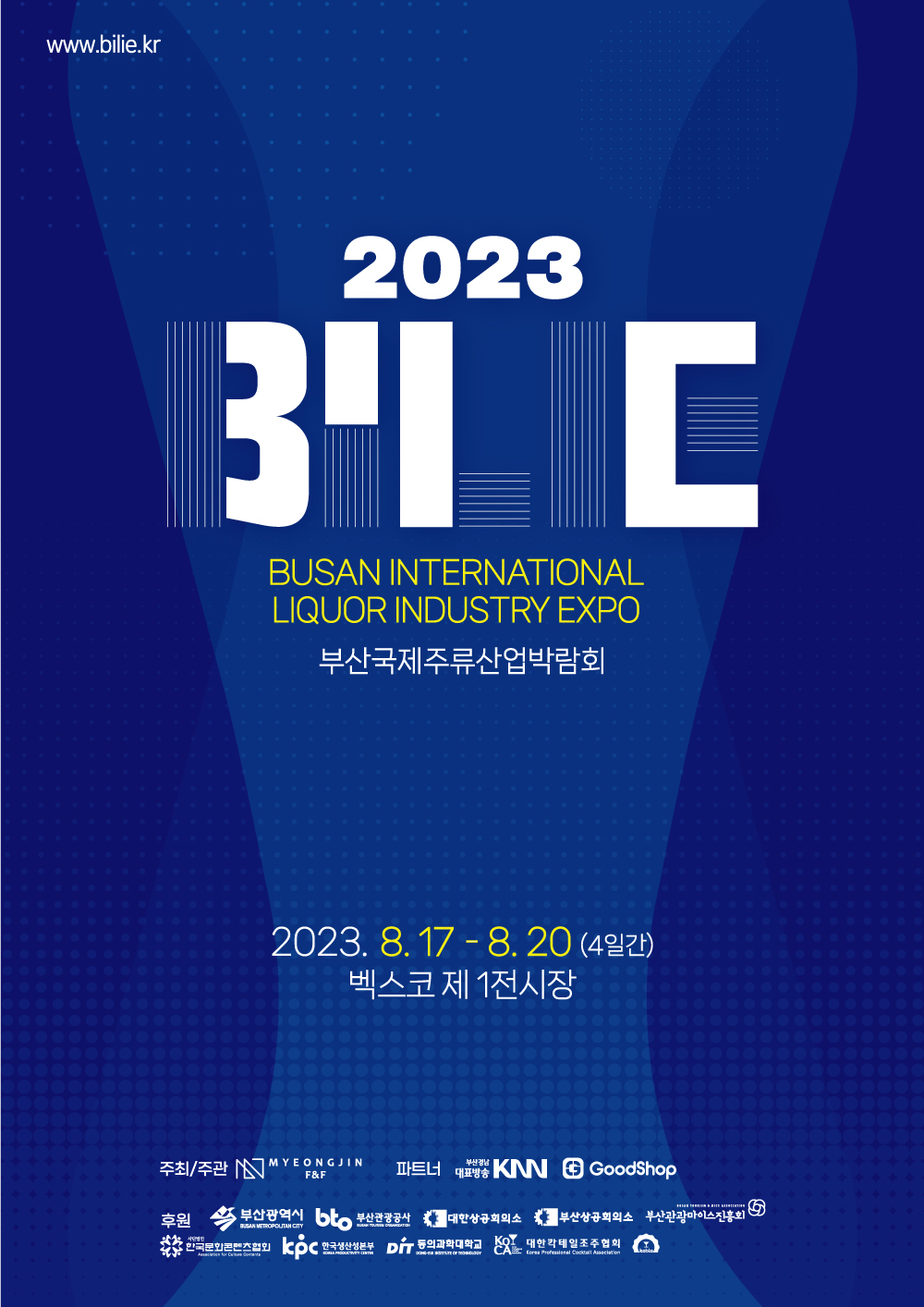 www.bilie.co.kr 2023 BILIE BUSAN INTERNATIONAL LIQUOR INDUSTRY EXPO 부산국제주류산업박람회 2023년 8월 17일 - 8월 20일(4일간) 벡스코 제 1전시장 주최/주관-MYEONGJIN F&f 파트너-부산경남대표방송KNN, GoodShop 후원-부산광역시, 부산관광공사, 대한상공회의소, 부산상공회의소, 부산관광마이스진흥회, 한국문화콘텐츠협회, 한국생산성본부, DIT동의과학대학교, 대한칵테일조주협회, 한국베버리지라이센스연합회