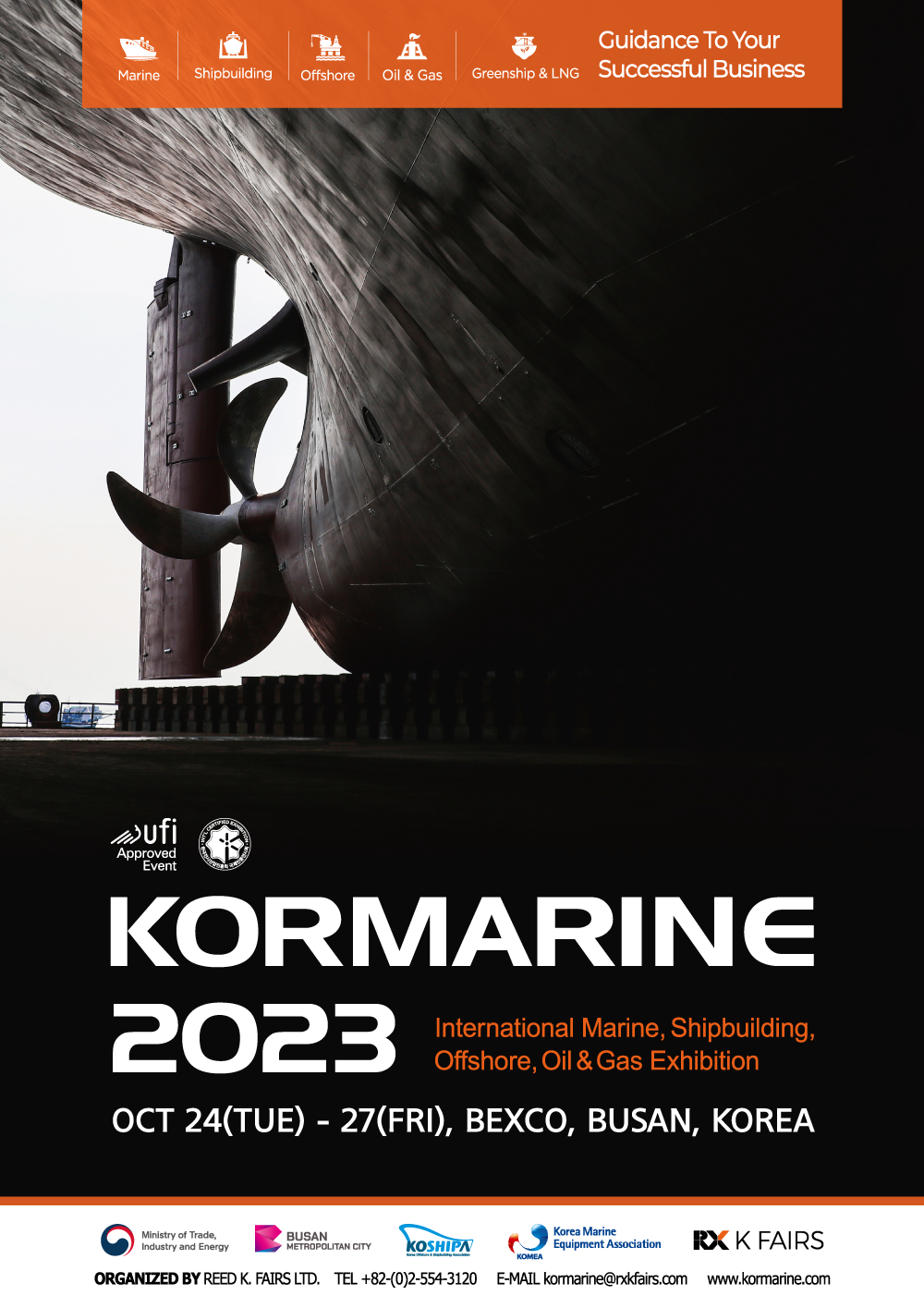 Marine | Shipbuilding | Offshore | Oil & Gas | Greenship & LNG Guidance To Your Successful Business ufi Approved Event KORMARINE 2023 International Marine, Shipbuilding, Offshore, Oil & Gas Exhibition OCT 24(TUE)-27(FRI), BEXCO, BUSAN, KOREA  Ministry of Trade, Industry and Energy, BUSAN METROPOLITAN CITY, KOSHIPA, KOMEA Korea Marine Equipment Association, K FAIRS. ORGANIZED BY REED K. FAIRS LTD. TEL +82-(0)2-554-3120 E-MAIL kormarine@rxkfairs.com www.kormarine.com