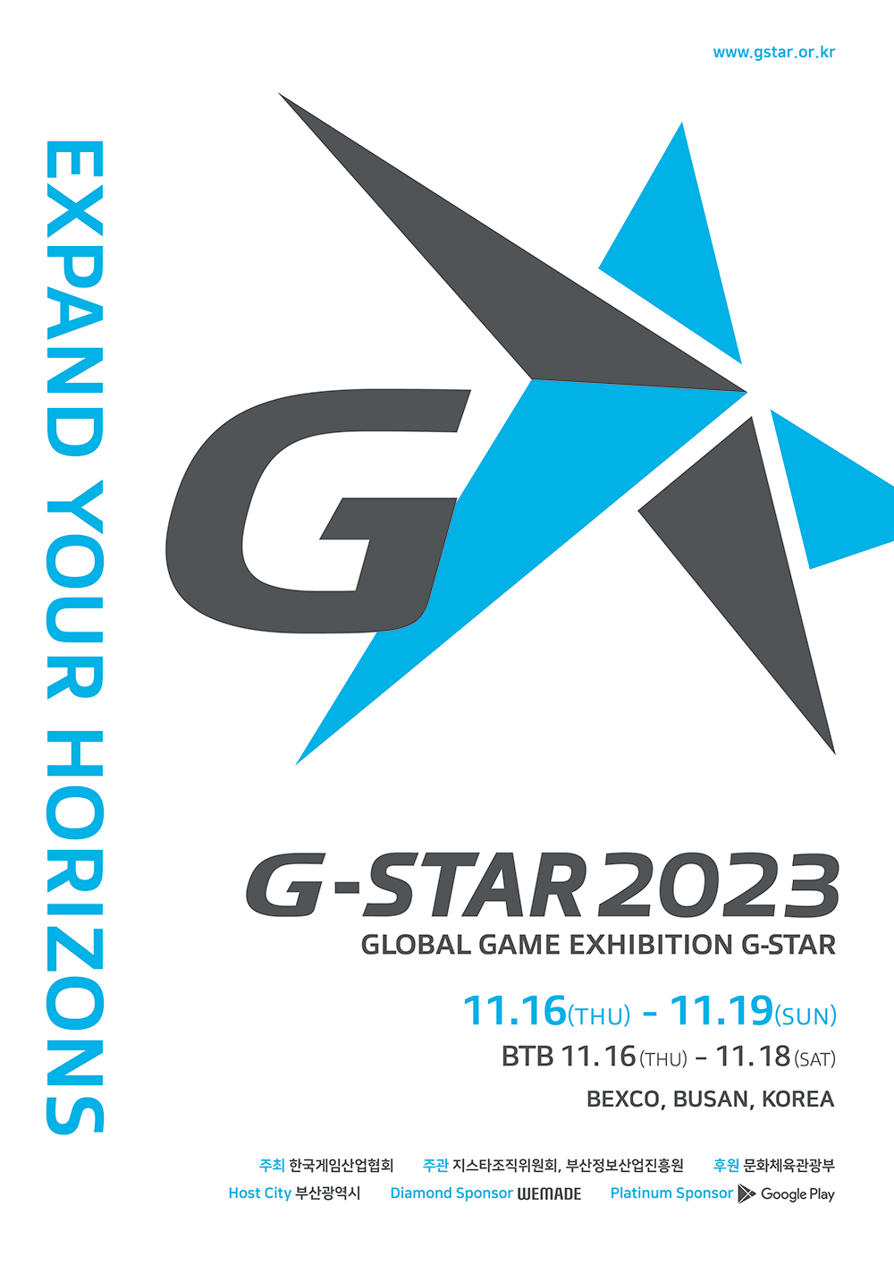 www.gstar.or.kr EXPAND YOUR HORIZONS G-STAR 2023 GLOBAL GAME EXHIBITION G-STAR 11월 16일 목요일 - 11월 19일 일요일 BTB 목요일 - 11월 18일 토요일 BEXCO, BUSAN, KOREA 주최:한국게임산업협회 주관:지스타조직위원회, 부산정보산업진흥원 후원:문화체육관광부 Host City:부산광역시 Diamond Sponsor:WEMADE Platinum Sponsor:Google Play