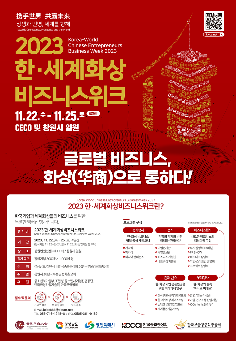 携手世界 共赢未来(휴수세계 공영미래) 상생과 번영, 세계를 향해 Towards Coexistence, Prosperity, and the World  kwce.net 2023 한·세계화상비즈니스위크 Korea-World Chinese Entrepreneurs Business Week 2023 11월 22일 수요일 - 11월25일 토요일 4일간 CECO 및 창원시 일원  글로벌 비즈니스, 화상(华商)으로 통하다! Korea-World Chinese Entrepreneurs Business Week 2023 한·세계화상비즈니스위크란? 한국기업과 세계화상들의 비즈니스를 위한 특별한 멤버십 행사입니다. 행 사 명 - 2023 한·세계화상비즈니스위크 Korea-World Chinese Entrepreneurs Business Week 2023  기 간 - 2023. 11. 22.(수) - 25.(토) 4일간 (전시기간 11. 22.(수)-24.(금) / 11.25.(토) 산업시찰 등 투어)  장 소 - 창원컨벤션센터(CECO) / 창원시 일원  참가 규모 - 참여기업 300개사, 1,000여 명 주 최 - 경상남도, 창원시, ㈔한국중화총상회, ㈔한국부울경중화총상회 주 관 - 창원시, ㈔한국부울경중화총상회 후 원 - 중소벤처기업부, 조달청, 중소벤처기업진흥공단, 한국환경산업기술원, 한국무역협회 접수 및 문의 - 온라인접수 이메일접수 팩스접수 E-mail. kcbc888@daum.net TEL. 055-716-1245~8 / FAX. 0505-361-9189  프로그램 구성 - ※ 프로그램은 일부 변경될 수 있습니다. 공식행사:한·화상 비즈니스 협력 공식 세레모니 +개막식 +폐막식 +미디어 컨퍼런스 전시:기업의 가치와 비전 ‘미래를 준비하다’  +기업전시관  +특별홍보관  +비즈니스 지원관  +네트워킹 지원관 비즈니스행사:새로운 비즈니스의 패러다임 구성  투자설명회(IR 피칭)  PR SHOW 비즈니스 상담회 기업·스타트업 설명회 프로젝트 설명회 부대행사:한·화상의 결속 ‘하나로 미래로‘  +환영 / 환송 리셉션 +기업, 연구소 등 산업 시찰 +K-Contents 문화투어 컨퍼런스:한·화상 기업 공동번영을 위한 미래과제 연구 +한·세계화상 미래협력포럼 +한·세계화상 리더스포럼 +뉴테크 글로벌산업포럼 +세계청년기업가포럼 世界华商大会(세계화상대회) 경상남도 창원특례시 KCCCI한국중화총상회 한국부울경중화총상회
<br>
<br>
<br>