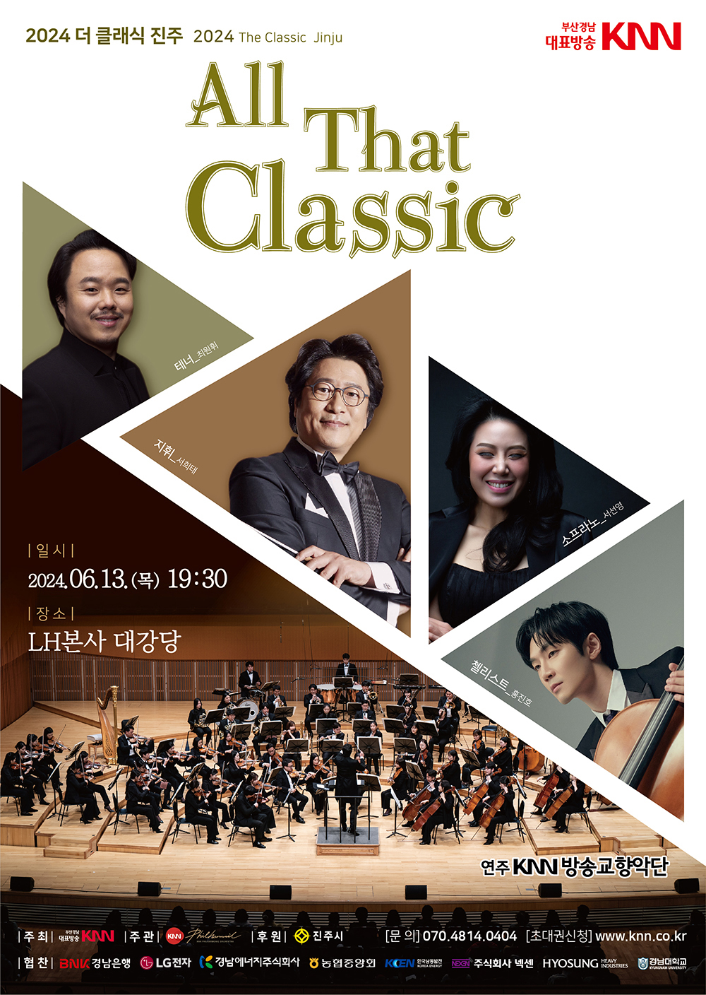 2024 더 클래식 진주 2024 The Classic Jinju All That Classic | 부산경남대표방송 KNN | 일시 2024.06.13.(목) 19:30 | 장소 LH본사 대강당 | 테너 최원휘, 지휘 서희태, 소프라노 서선영, 첼리스트 홍진호, 연주 KNN방송교향악단 | 주최 부산경남대표방송 KNN | 주관 KNN방송교향악단 | 후원 진주시 | 문의 070.4814.0404 | 초대권신청 www.knn.co.kr | 협찬 BNK경남은행, LG전자, 경남에너지주식회사, 농협중앙회, 한국남동발전, 주식회사 넥센, HYOSUNG HEAVY INDUSTRIES, 경남대학교