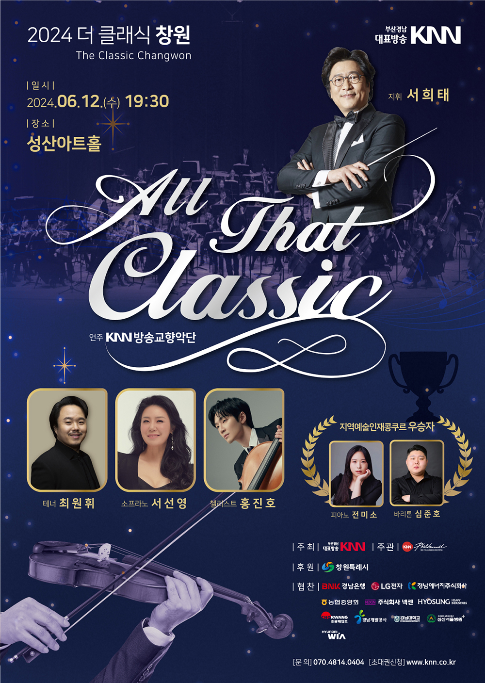 2024 더 클래식 창원 2024 The Classic Changwon All That Classic | 부산경남대표방송 KNN | 일시 2024.06.12.(수) 19:30 | 장소 성산아트홀 | 지휘 서희태, 연주 KNN방송교향악단, 테너 최원휘, 소프라노 서선영, 첼리스트 홍진호, 지역예술인재콩쿠르 우승자 피아노 전미소, 바리톤 심준호 | 주최 부산경남대표방송 KNN | 주관 KNN방송교향악단 | 후원 창원특례시 | 협찬 BNK경남은행, LG전자, 경남에너지주식회사, 농협중앙회, 주식회사 넥센, HYOSUNG HEAVY INDUSTRIES, 조광페인트, 경남개발공사, 경남대학교, 심산서울병원, HYUNDAI WIA | 문의 070.4814.0404 | 초대권신청 www.knn.co.kr