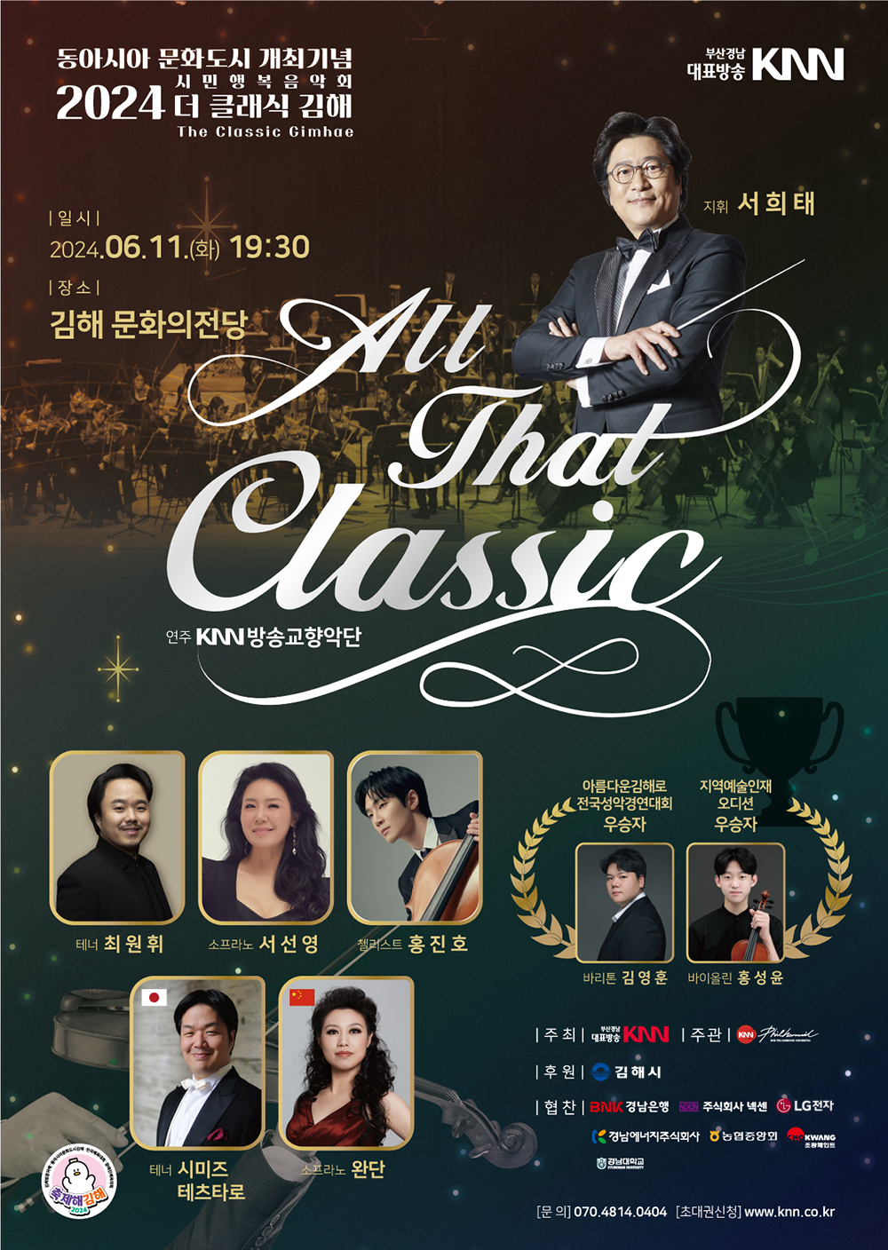 동아시아 문화도시 개최기념 시민행복음악회 2024 더 클래식 김해 2024 The Classic Gimhae All That Classic | 부산경남대표방송 KNN | 일시 2024.06.11.(화) 19:30 | 장소 김해 문화의전당 | 지휘 서희태, 연주 KNN방송교향악단, 테너 최원휘, 소프라노 서선영, 첼리스트 홍진호, 테너 시미즈 테츠타로, 소프라노 완단, 아름다운김해로 전국성악경연대회 우승자 바리톤 김영훈, 지역예술인재 오디션 우승자 바이올린 홍성윤 | 주최 부산경남대표방송 KNN | 주관 KNN필하모닉오케스트라 | 후원 김해시 | 협찬 BNK경남은행, 주식회사 넥센, LG전자, 경남에너지주식회사, 농협중앙회, 조광페인트, 경남대학교 | 문의 070.4814.0404 | 초대권신청 www.knn.co.kr