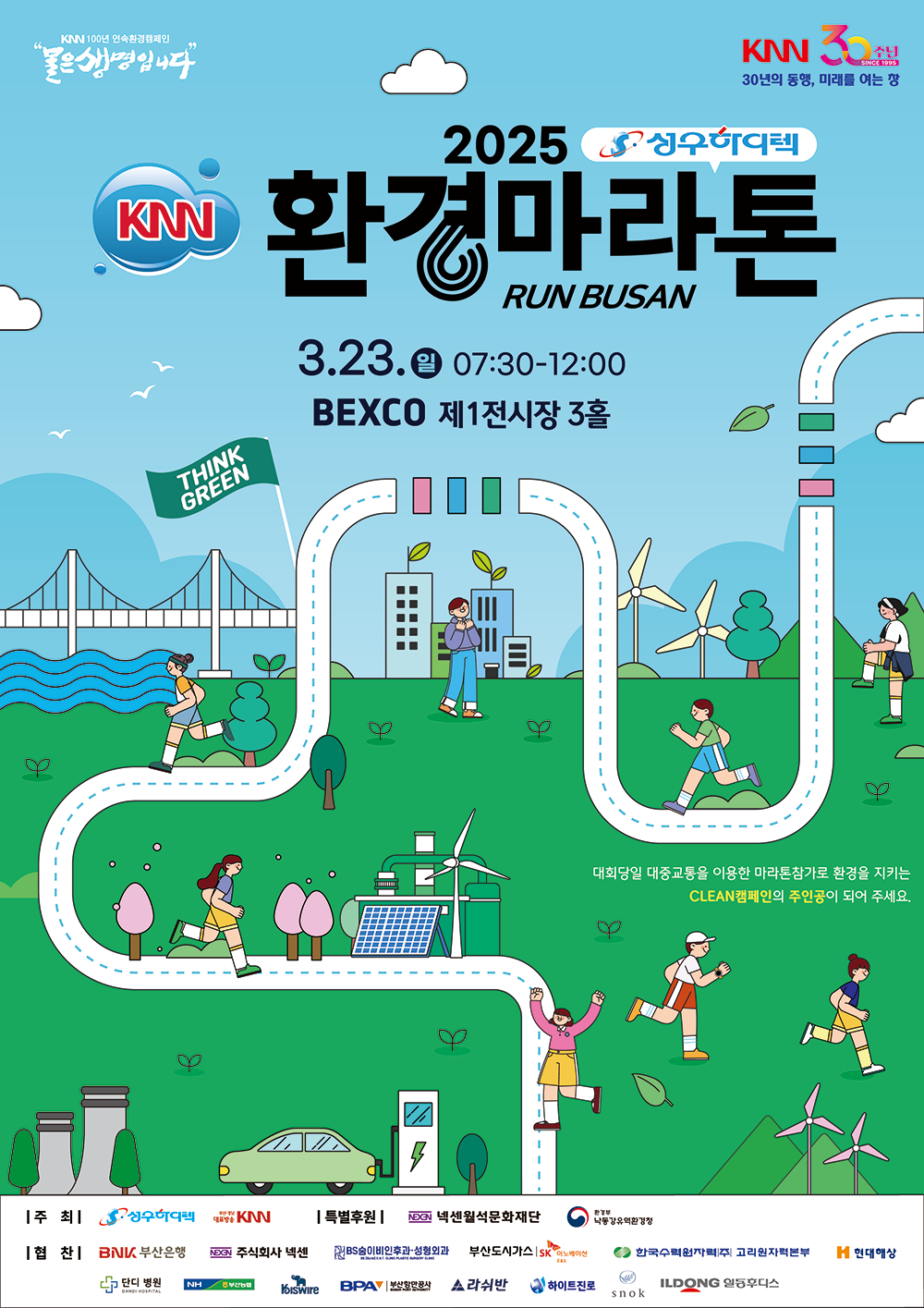 KNN 100년 연속환경캠페인 물은생명입니다 KNN30주년 30년의 동행, 미래를 여는 창 2025성우하이텍 KNN환경마라톤 RUN BUSAN 3.23.일 07:30-12:00 BEXCO 제1전시장 3홀 THINK GREEN 대회당일 대중교통을 이용한 마라톤참가로 환경을 지키는 CLEAN캠페인의 주인공이 되어 주세요. 주최:성우하이텍 부산경남대표방송KNN 특별후원:넥센월석문화재단 환경부 낙동강유역환경청 협찬 : BNK부산은행 주식회사넥센 BS숨이비인후과·성형외과 부산도시가스SK이노베이션 E&S 한국수력원자력(주) 고리원자력본부 현대해상 단디병원 부산농협 고려제강 부산항만공사 라쉬반 하이트진로 스녹 일동후디스