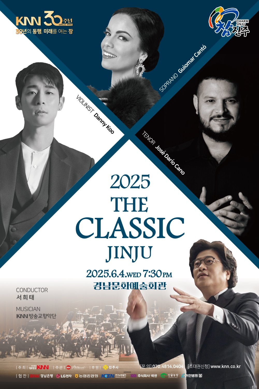 KNN 30주년, 30년의 동행 미래를 여는 창, 2025 더 클래식 진주 | 2025. 06. 04.(수) 7:30pm 경남문화예술회관 | 지휘 서희태, 바이올리니스트 대니 구, 소프라노 귀요마르 칸토, 테너 호세 다리오 카노, 연주 KNN방송교향악단 | 주최 부산경남대표방송 KNN | 주관 KNN방송교향악단 | 후원 진주시 | 협찬 BNK 경남은행, LG전자, 농협중앙회, 한국남동발전, 주식회사 넥센, 산골농장, 거인병원 | 문의 070.4814.0404 | 초대권신청 www.knn.co.kr