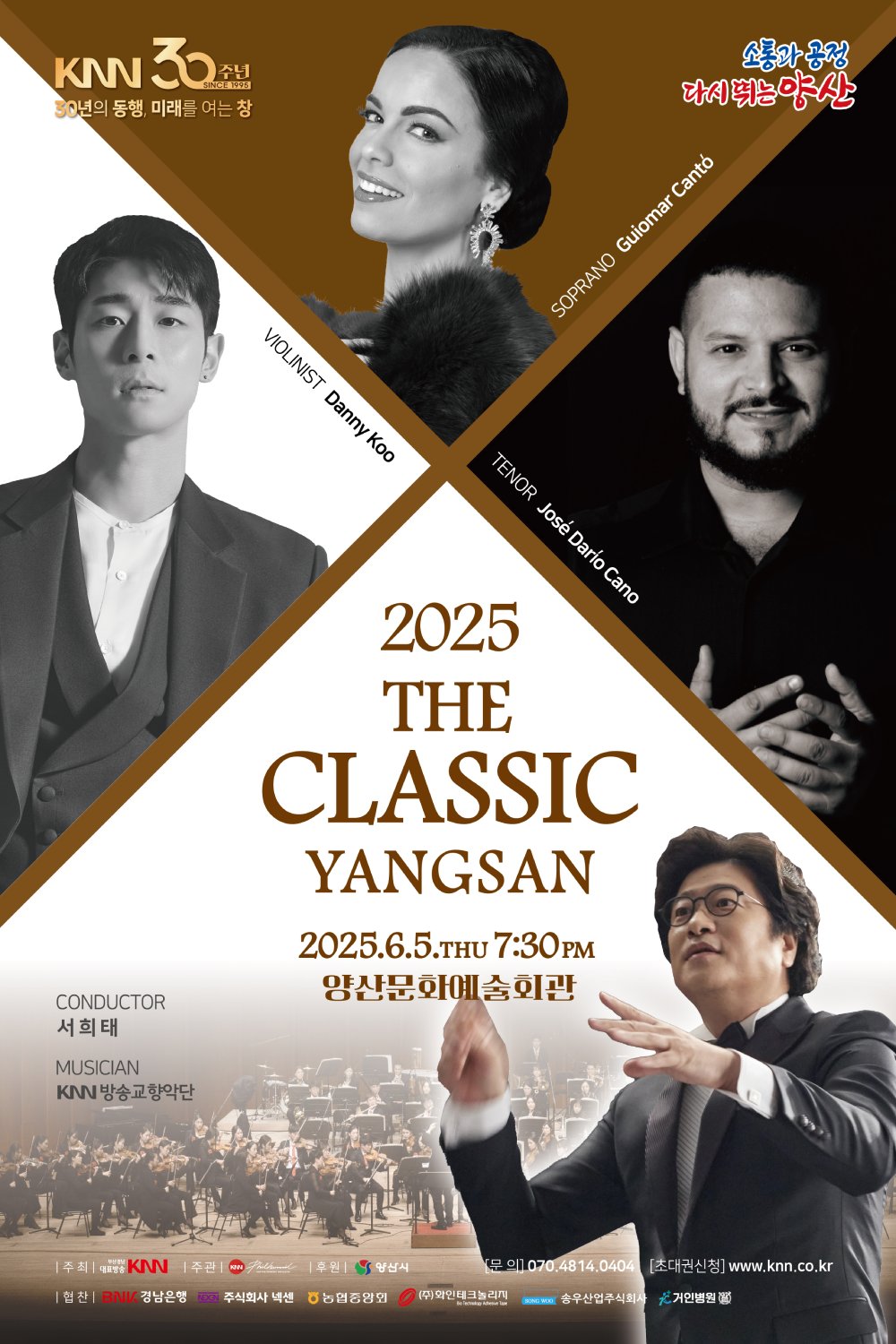 KNN 30주년, 30년의 동행 미래를 여는 창, 2025 더 클래식 양산 | 2025. 06. 05.(목) 7:30pm 양산문화예술회관 | 지휘 서희태, 바이올리니스트 대니 구, 소프라노 귀요마르 칸토, 테너 호세 다리오 카노, 연주 KNN방송교향악단 | 주최 부산경남대표방송 KNN | 주관 KNN방송교향악단 | 후원 양산시 | 협찬 BNK 경남은행, 주식회사 넥센, 농협중앙회, (주)화인테크놀리지, 송우산업주식회사, 거인병원 | 문의 070.4814.0404 | 초대권신청 www.knn.co.kr