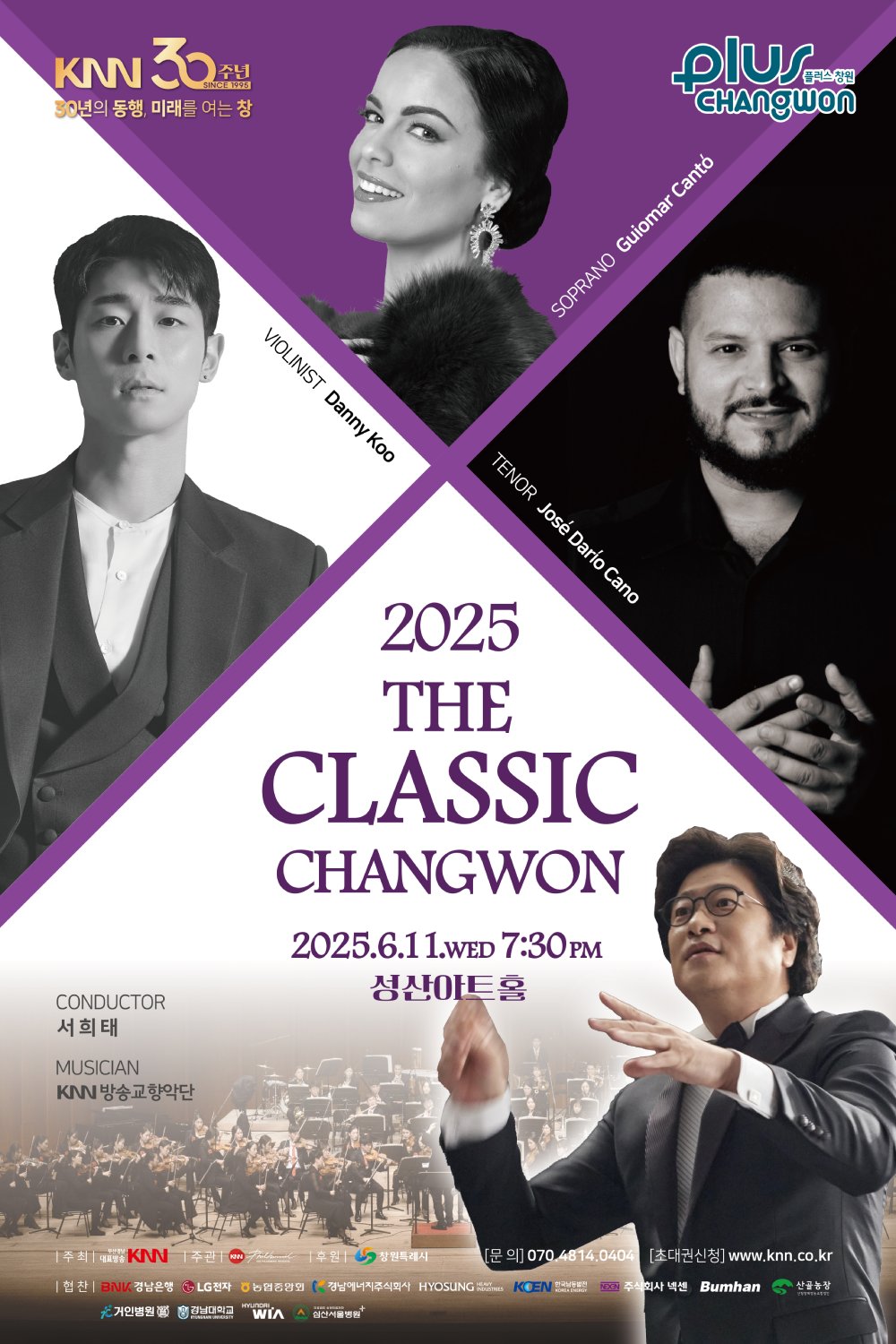 KNN 30주년, 30년의 동행 미래를 여는 창, 2025 더 클래식 창원 | 2025. 06. 11.(수) 7:30pm 성산아트홀 | 지휘 서희태, 바이올리니스트 대니 구, 소프라노 귀요마르 칸토, 테너 호세 다리오 카노, 연주 KNN방송교향악단 | 주최 부산경남대표방송 KNN | 주관 KNN방송교향악단 | 후원 창원특례시 | 협찬 BNK 경남은행, LG전자, 농협중앙회, 경남에너지주식회사, HYOSUNG HEAVY INDUSTRIES, 한국남동발전, 주식회사 넥센, Bumhan, 산골농장, 거인병원, 경남대학교, HYUNDAI WIA, 심산서울병원 | 문의 070.4814.0404 | 초대권신청 www.knn.co.kr