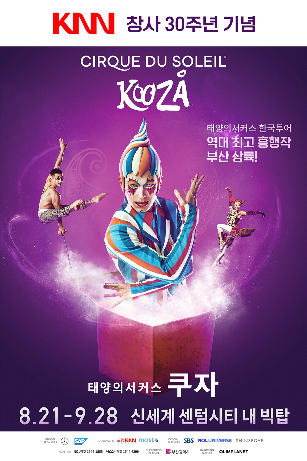 KNN 창사 30주년 기념 Cirque du Soleil KOOZA 태양의 서커스 한국투어 역대 최고 흥행작 부산 상륙! 태양의 서커스 쿠자 2025년 8월 21일 개막! | 신세계 센텀시티 내 빅탑 OFFICIAL Mercedes-Benz, SAP | ORGANIZERS KNN, 마스트인터내셔널 | OFFICIAL PARTNERS SBS, NOL UNIVERSE, 신세계 | TICKETING NOL티켓 1544-1555 예스24티켓 1544-6399 | SUPPORTING PARTNER 부산광역시 | MARKETING PARTNER 올림플래닛