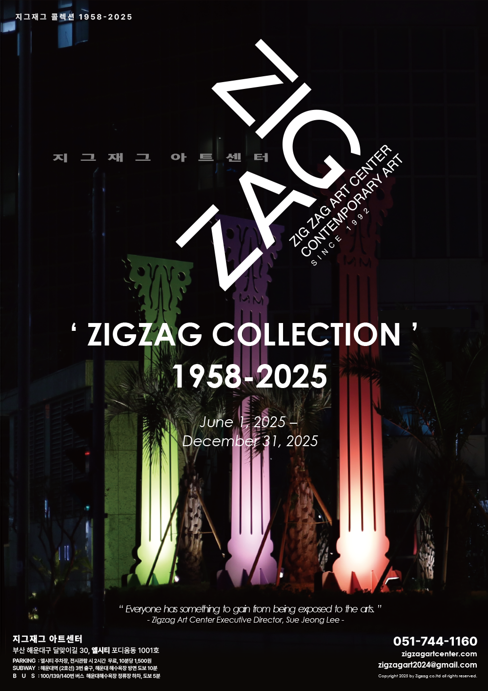 지그재그 콜렉션 1958-2025 지그재그아트센터 ZIGZAG ZIG ZAG ART CENTER CONTEMPORARY ART SINCE 1992 'ZIGZAG COLLECTION' 1958-2025 June 1, 2025 – December 31, 2025 - Zigzag Art Center Executive Director, Sue Jeong Lee -“Everyone has something to gain from being exposed to the arts.” 지그재그 아트센터 부산 해운대구 달맞이길 30, 엘시티 포디움동 1001호 PARKING : 엘시티 주차장, 전시관람 시 2시간 무료, 10분당 1,500원 SUBWAY : 해운대역 (2호선) 3번 출구, 해운대 해수욕장 방면 도보 10분 BUS : 100/139/140번 버스 해운대해수욕장 정류장 하차, 도보 5분 051-744-1160 zigzagartcenter.com zigzagart2024@gmail.com Copyright 2025 by Zigzag co.ltd all rights reserved.