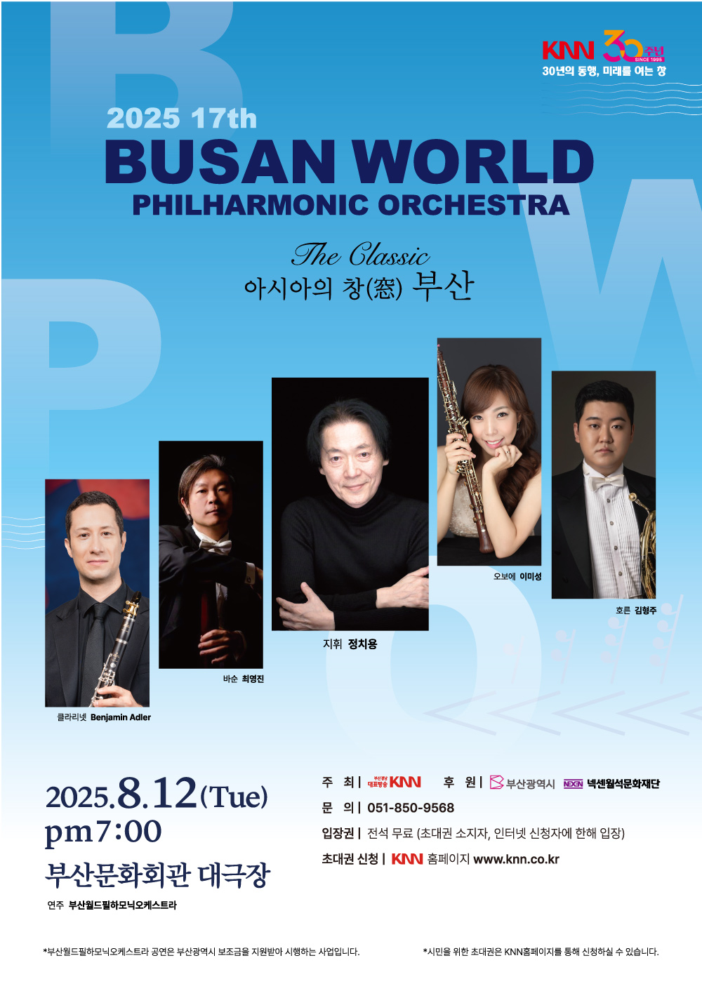 2025 17th 부산월드필하모닉오케스트라 The Classic 아시아의 창 부산 - 클라리넷 Benjamin Adler, 바순 최영진, 지휘 정치용, 오보에 이미성, 호른 김형주, 연주 부산월드필하모닉오케스트라, 2025.8.12(Tue) pm 7:00 부산문화회관 대극장, 주최 KNN, 후원 부산광역시, 넥센월석문화재단, 문의 051-850-9568, 입장권 전석무료 (초대권 소지자, 인터넷 신청자에 한해 입장), 초대권 신청 KNN 홈페이지 www.knn.co.kr, 부산월드필하모닉오케스트라 공연은 부산광역시 보조금을 지원받아 시행하는 사업입니다. 시민을 위한 초대권은 KNN홈페이지를 통해 신청하실 수 있습니다.