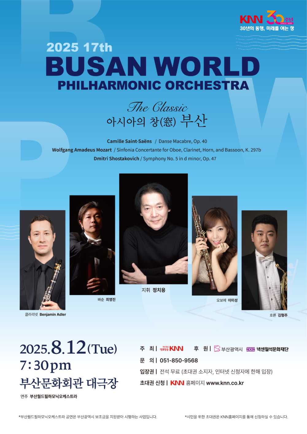 2025 17th 부산월드필하모닉오케스트라 The Classic 아시아의 창 부산 (Camille Saint-Saens / Danse Macabre Op.40, Wolfgang Amadeus Mozart / Sinfonia Concertante for Oboe, Clarinet, Horn, and Bassoon, K. 297b, Dmitri Shostakovich /Smyphony No. 5 in d minor, Op. 47), 클라리넷 Benjamin Adler, 바순 최영진, 지휘 정치용, 오보에 이미성, 호른 김형주, 연주 부산월드필하모닉오케스트라, 2025.8.12(Tue) 7:30 pm 부산문화회관 대극장, 주최 KNN, 후원 부산광역시, 넥센월석문화재단, 문의 051-850-9568, 입장권 전석무료 (초대권 소지자, 인터넷 신청자에 한해 입장), 초대권 신청 KNN 홈페이지 www.knn.co.kr, 부산월드필하모닉오케스트라 공연은 부산광역시 보조금을 지원받아 시행하는 사업입니다. 시민을 위한 초대권은 KNN홈페이지를 통해 신청하실 수 있습니다.