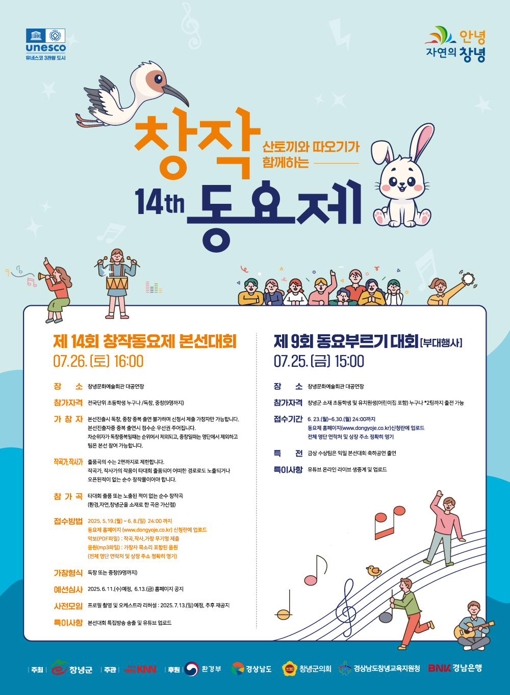 제14회 산토끼와 따오기가 함께하는 창작동요제, 유네스코 3관왕 도시 안녕 자연의 창녕, 제14회 창작동요제 본선대회 7월 26일(토) 16:00, 장소 : 창녕문화예술회관 대공연장, 참가자격 : 전국단위 초등학생 누구나 / 독창, 중창(9명까지), 가창자 : 본선진출시 독창, 중창 중복 출연 불가하며 신청서 제출 가창자만 가능합니다. 본선진출자 중 중복 출연시 점수순 우선권 주어집니다. 차순위자가 독창 중복일때는 순위에서 제외되고, 중창일때는 명단에서 제외하고 팀은 본선 참여 가능합니다. 작곡가,작사가 :  출품곡의 수는 2편까지로 제한합니다. 작곡가, 작사가의 작품이 타대회 출품되어 어떠한 경로로도 노출되거나 오픈된 적이 없는 순수 창작물이어야 합니다. 참가곡 : 타 대회 출품 또는 노출된 적이 없는 순수 창작곡 (환경, 자연, 창녕군을 소재로 한 곡은 가산점), 접수방법 : 2025년 5월 19일(월) ~ 6월 8일(일) 24:00까지 동요제 홈페이지(www.dongyoje.co.kr) 신청란에 업로드, 악보(PDF파일) : 작곡, 작사, 가창 무기명 제출, 음원(MP3파일) : 가창자 목소리 포함된 음원 (전체 명단 연락처 및 상장 주소 정확히 명기), 가창형식 : 독창 또는 중창(9명까지), 예선심사 : 2025년 6월 11일(수) 예정, 6월 13일(금) 홈페이지 공지, 사전모임 : 프로필 촬영 및 오케스트라 리허설 2025년 7월 13일(일) 예정, 추후 재공지, 특이사항 : 본선대회 특집방송 송출 및 유튜브 업로드, 제9회 동요부르기 대회[부대행사] 7월 25일(금) 15:00, 장소 : 창녕문화예술회관 대공연장, 참가자격 : 창녕군 소재 초등학생 및 유치원생(어린이집 포함) 누구나*2팀까지 출전 가능, 접수기간 : 6월 23일(월) ~ 6월 30일(월) 24:00까지 동요제 홈페이지(www.dongyoje.co.kr) 신청란에 업로드, 전체 명단 연락처 및 상장 주소 정확히 명기, 특전 : 금상 수상팀은 익일 본선대회 축하공연 출연, 특이사항 : 유튜브 온라인 라이브 생중계 및 업로드
