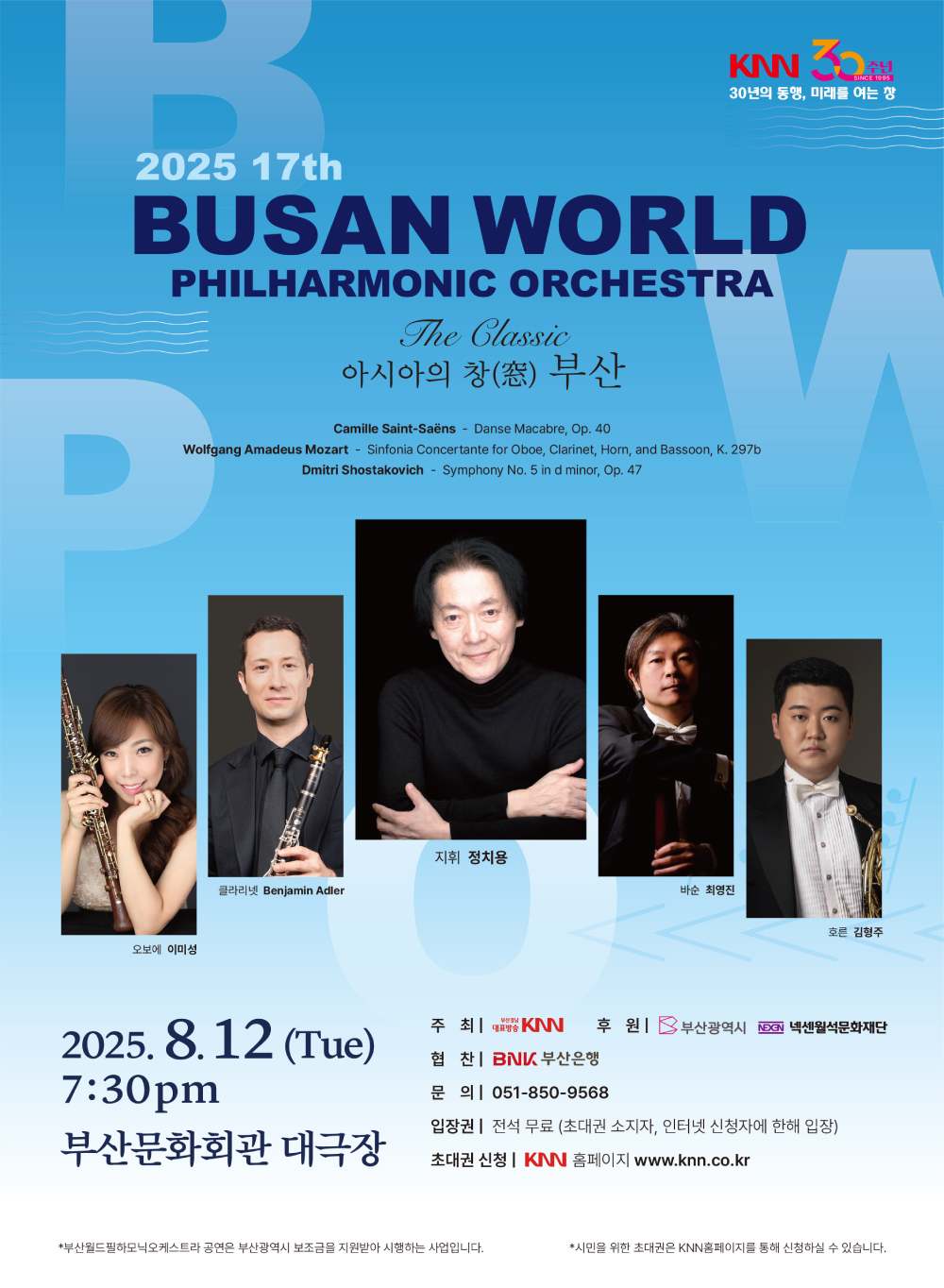2025 17th 부산월드필하모닉오케스트라 The Classic 아시아의 창 부산 (Camille Saint-Saens / Danse Macabre Op.40, Wolfgang Amadeus Mozart / Sinfonia Concertante for Oboe, Clarinet, Horn, and Bassoon, K. 297b, Dmitri Shostakovich /Smyphony No. 5 in d minor, Op. 47), 클라리넷 Benjamin Adler, 바순 최영진, 지휘 정치용, 오보에 이미성, 호른 김형주, 2025.8.12(Tue) 7:30 pm 부산문화회관 대극장, 주최 KNN, 후원 부산광역시, 넥센월석문화재단, 협찬 BNK부산은행, 문의 051-850-9568, 입장권 전석무료 (초대권 소지자, 인터넷 신청자에 한해 입장), 초대권 신청 KNN 홈페이지 www.knn.co.kr, 부산월드필하모닉오케스트라 공연은 부산광역시 보조금을 지원받아 시행하는 사업입니다. 시민을 위한 초대권은 KNN홈페이지를 통해 신청하실 수 있습니다.