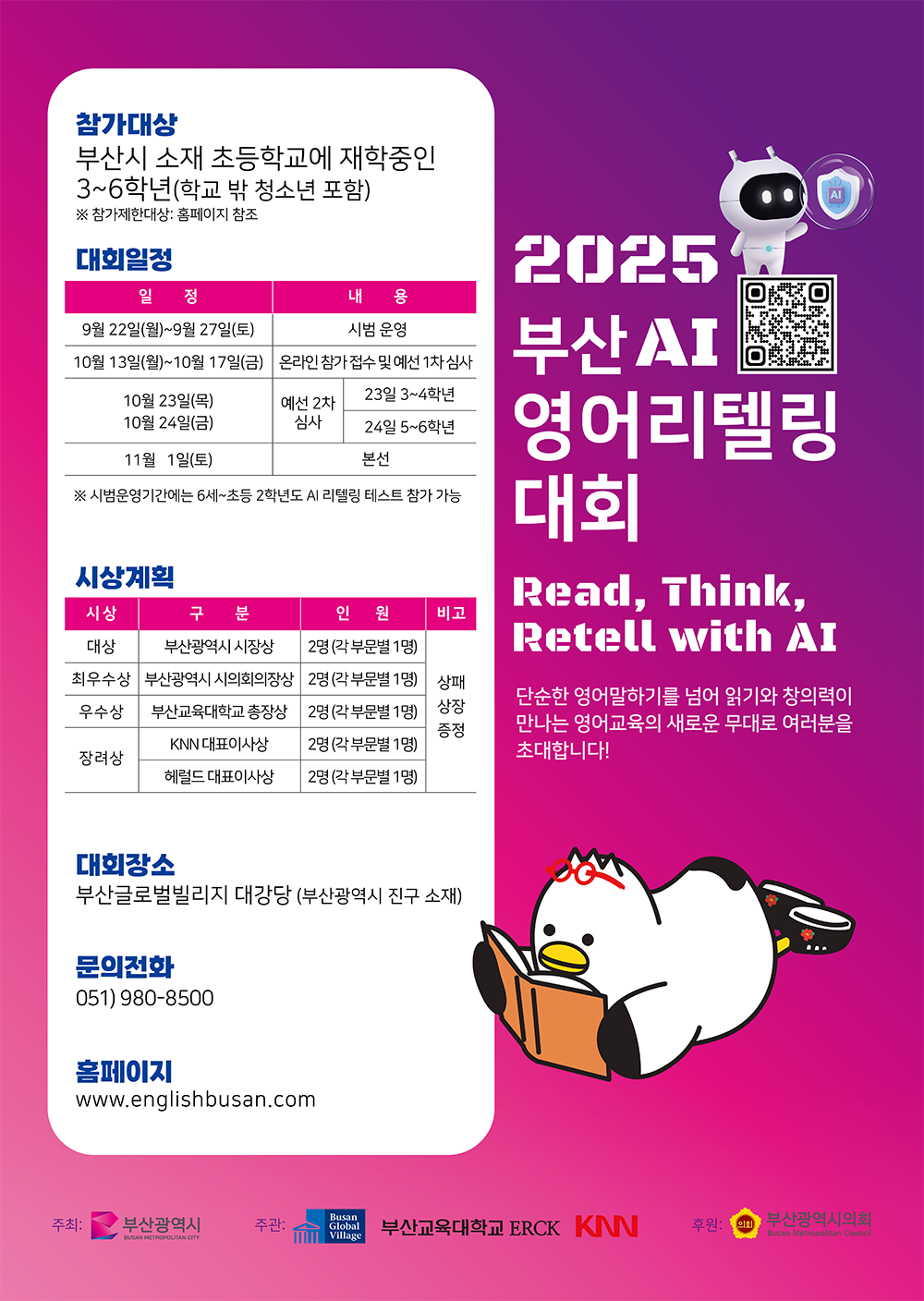 2025 부산 AI 영어리텔링대회 Read, Think, Retell with AI 단순한 영어말하기를 넘어 읽기와 창의력이 만나는 영어교육의 새로운 무대로 여러분을 초대합니다! 참가대상 부산시 소재 초등학교에 재학중인 3~6학년(학교 밖 청소년 포함) ※ 참가제한대상: 홈페이지 참조 대회일정 9월 22일(월)~9월 27일(토) 시범 운영  10월 13일(월)~10월 17일(금) 온라인 참가 접수 및 예선 1차 심사 10월 23일(목) 10월 24일(금) 예선 2차 심사 23일 3~4학년 24일 5~6학년  11월 1일(토) 본선 ※ 시범운영기간에는 6세~초등 2학년도 AI 리텔링 테스트 참가 가능 시상계획 대상	부산광역시 시장상 2명(각 부문별 1명) 최우수상 부산광역시 시의회의장상2명(각 부문별 1명) 우수상	부산교육대학교 총장상 2명(각 부문별 1명) 장려상 KNN 대표이사상 2명(각 부문별 1명) 헤럴드 대표이사상(각 부문별 1명) 상패상장증정 대회장소 부산글로벌빌리지 대강당 (부산광역시 진구 소재) 문의전화  051) 980-8500 홈페이지 www.englishbusan.com 주최:부산광역시 주관:BGV,부산교육대학교 ERCK, KNN 후원:부산광역시의회