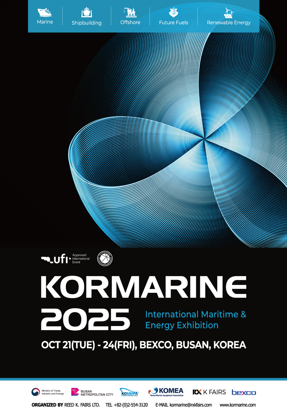 Marine|Shipbuilding|Offshore|Future Fuels|Renewable Energy KORMARINE 2025 International Maritime & Energy Exhibition OCT 21(TUE) - 24(FRI), BEXCO, BUSAN, KOREA Ministy of Trade, Industry and Energy BUSAN METROPOLITAN CITY KOSHIPA KOMEA RX KFAIRS bexco ORGANIZED BY REED K. FAIRS LTD. TEL +82-(0)2-554-3120 E-MAIL kormarine@rxkfairs.com www.kormarine.com