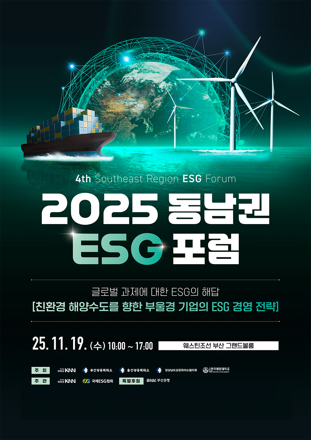 4th Southeast Region ESG Forum 2025 동남권 ESG 포럼, 글로벌 과제에 대한 ESG의 해답 - 친환경 해양수도를 향한 부울경 기업의 ESG 경영 전략, 2025년 11월 19일(수) 10:00~17:00 웨스틴조선 부산 그랜드볼룸, 주최 KNN 부산상공회의소 울산상공회의소 경상남도상공회의소협의회 국립한국해양대학교, 주관 KNN 국제ESG협회, 특별후원 BNK부산은행