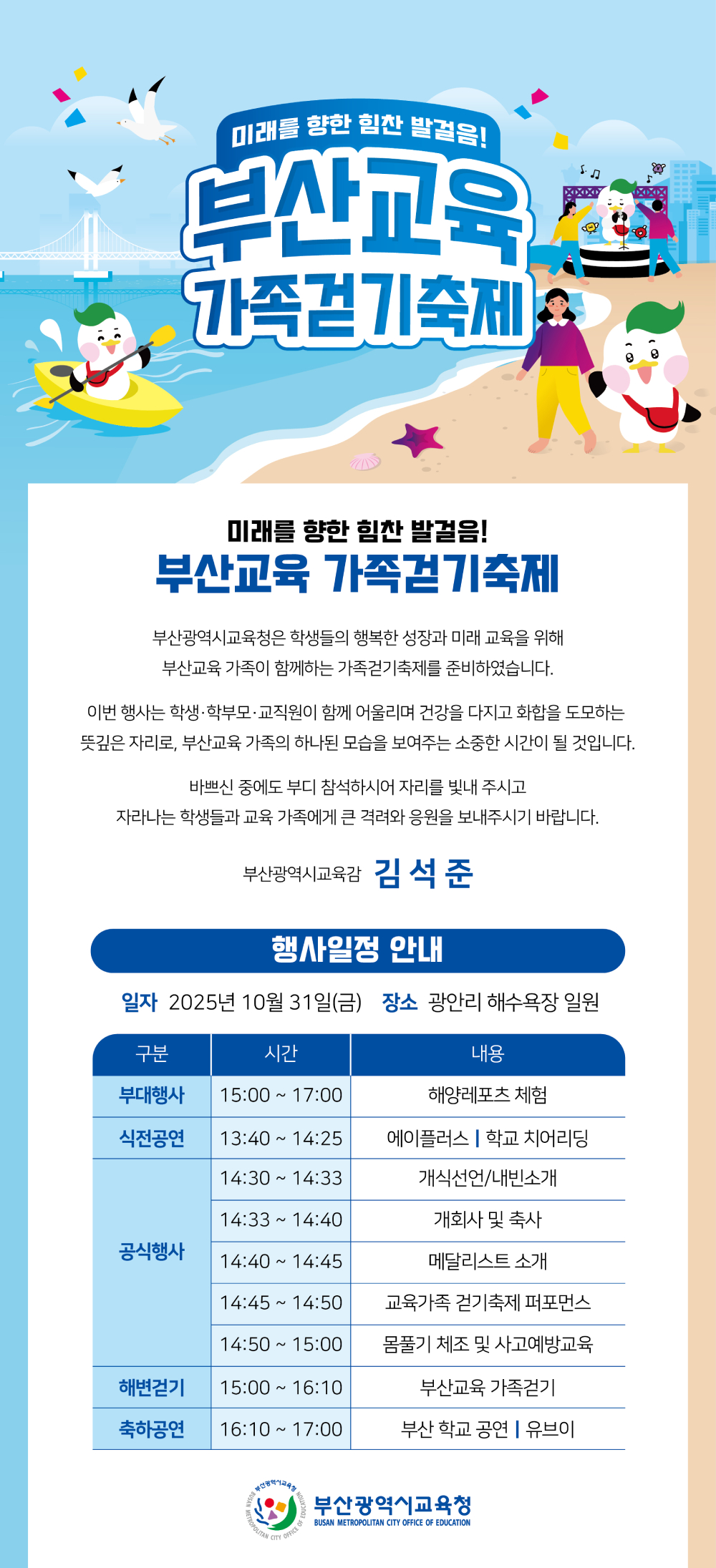미래를 향한 힘찬 발걸음! 부산교육 가족걷기축제, 부산광역시교육청은 학생들의 행복한 성장과 미래 교육을 위해 부산교육 가족이 함께하는 가족걷기축제를 준비하였습니다. 이번 행사는 학생·학부모·교직원이 함께 어울리며 건강을 다지고 화합을 도모하는 뜻깊은 자리로 부산교육 가족의 하나된 모습을 보여주는 소중한 시간이 될 것입니다. 바쁘신 중에도 부디 참석하시어 자리를 빛내 주시고 자라나는 학생들과 교육 가족에게 큰 격려와 응원을 보내주시기 바랍니다. 부산광역시교육감 김석준, 행사일정 안내 - 일자 2025년 10월 31일(금), 장소 광안리 해수욕장 일원, 부대행사 15:00~17:00 해양레포츠 체험, 식전공연 13:40~14:25 에이플러스 학교 치어리딩, 공식행사 14:30~14:33 개식선언/내빈소개, 14:33~14:40 개회사 및 축사, 14:40~14:45 메달리스트 소개, 14:45~14:50 교육가족 걷기축제 퍼포먼스, 14:50~15:00 몸풀기 체조 및 사고예방교육, 해변걷기 15:00~16:10 부산교육 가족걷기, 축하공연 16:10~17:00 부산 학교 공연 유브이, 부산광역시교육청