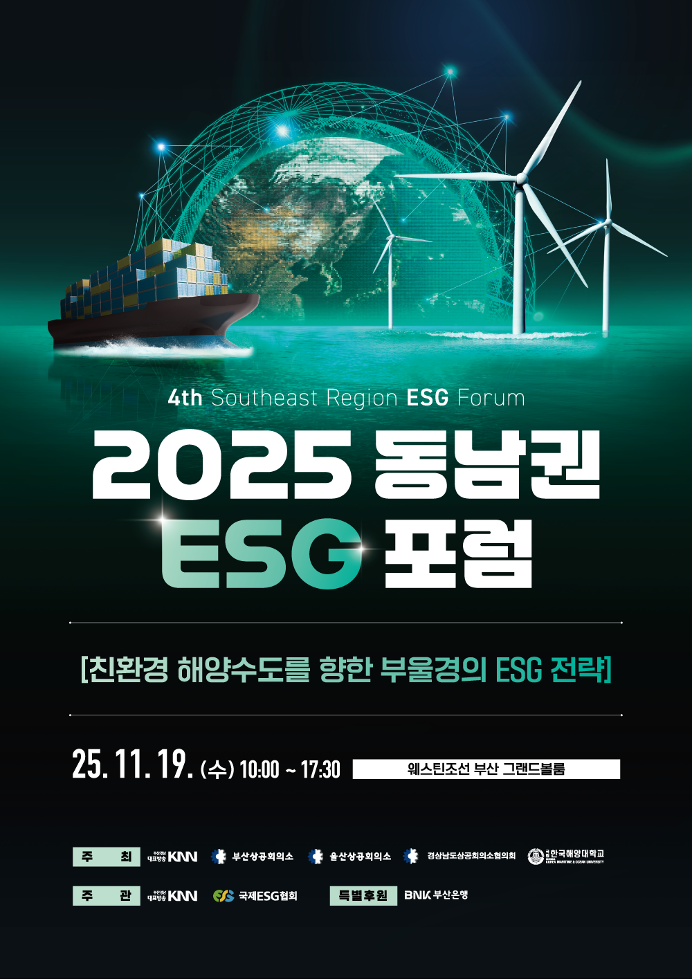4th Southeast Region ESG Forum 2025 동남권 ESG 포럼, 글로벌 과제에 대한 ESG의 해답 - 친환경 해양수도를 향한 부울경 기업의 ESG 경영 전략, 2025년 11월 19일(수) 10:00~17:00 웨스틴조선 부산 그랜드볼룸, 주최 KNN 부산상공회의소 울산상공회의소 경상남도상공회의소협의회 국립한국해양대학교, 주관 KNN 국제ESG협회, 특별후원 BNK부산은행