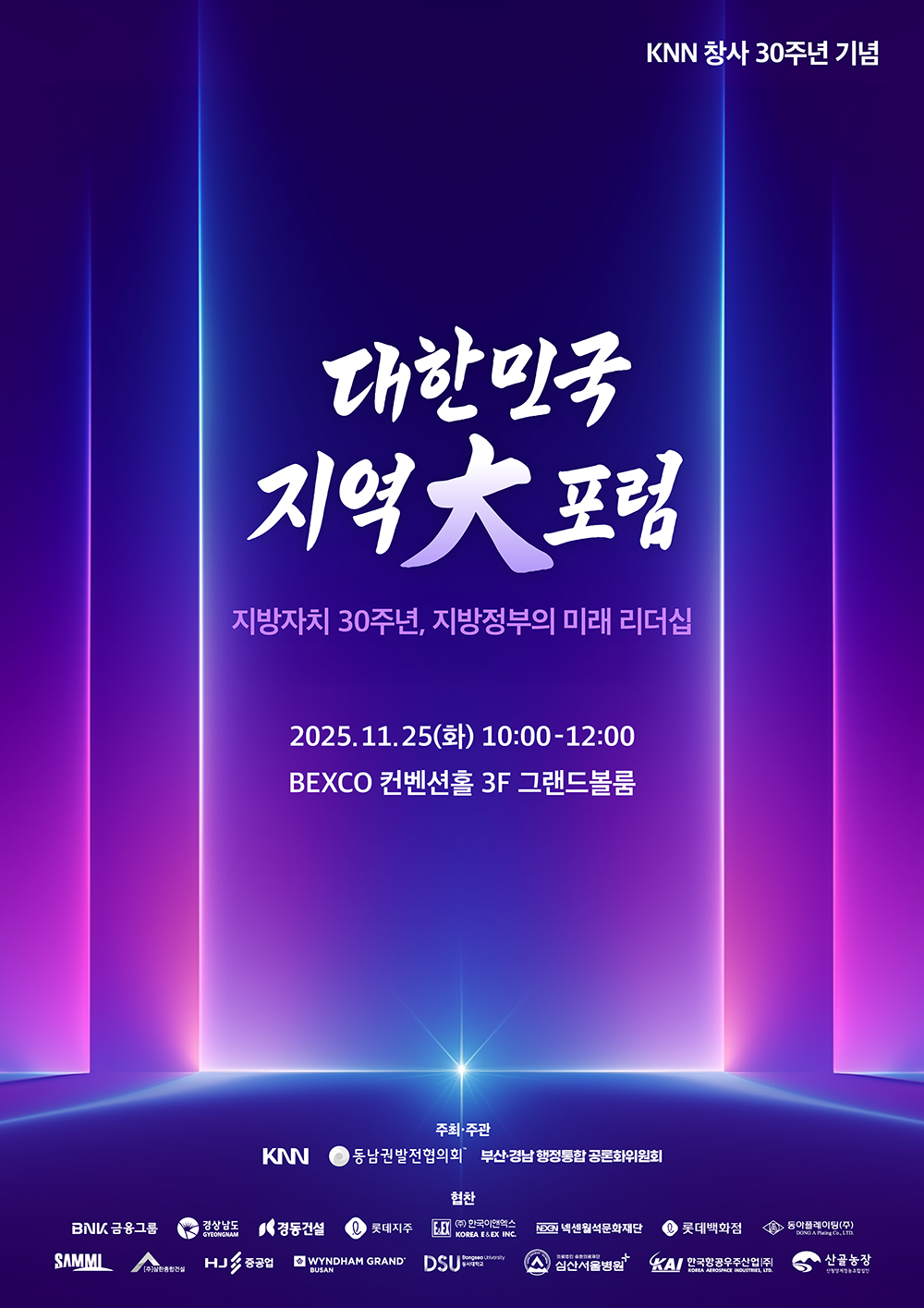 KNN 창사 30주년 기념 대한민국 지역大포럼 - 지방자치 30주년, 지방정부의 미래 리더십 2025.11.25(화) 10:00-12:00 BEXCO 컨벤션홀 3F 그랜드볼룸 주최·주관 KNN 동남권발전협의회 부산·경남 행정통합공론화위원회 협찬 BNK금융그룹 경상남도 경동건설 롯데지주 한국이앤엑스 넥센월석문화재단 롯데백화점 동아플레이팅(주) SAMMI (주)삼한종합건설 HJ중공업 WYNDHAM GRAND BUSAN DSU동서대학교 심산서울병원 KAI한국항공우주산업(주) 산골농장