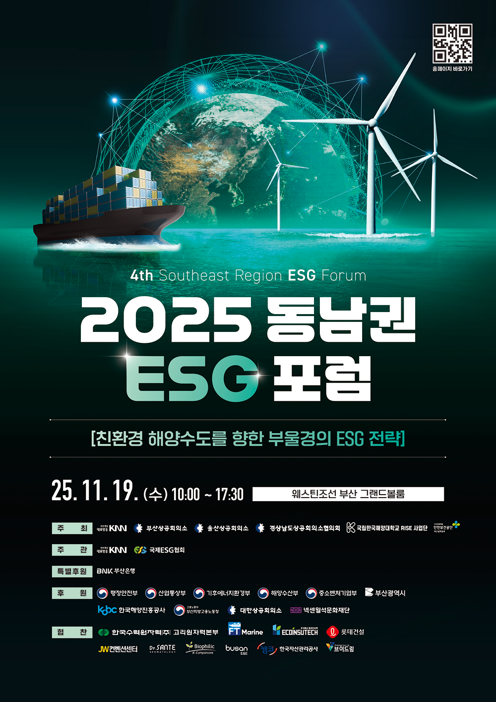 4th Southeast Region ESG Forum 2025 동남권 ESG 포럼, 글로벌 과제에 대한 ESG의 해답 - 친환경 해양수도를 향한 부울경 기업의 ESG 경영 전략, 2025년 11월 19일(수) 10:00~17:30 웨스틴조선 부산 그랜드볼룸 [주최]KNN, 부산상공회의소, 울산상공회의소, 경상남도상공회의소협의회, 국립한국해양대학교 RISE 사업단, 안전보건공단 부산광역본부 [주관]KNN, 국제ESG협회 [특별후원]BNK부산은행 [후원]행정안전부, 산업통상부, 기후에너지환경부, 해양수산부, 중소벤처기업부, 부산광역시, 한국해양진흥공사, 부산지방고용노동청, 대한상공회의소, 넥센월석문화재단 [협찬]한국수력원자력 고리원자력본부, FT마린, 에코인슈텍, 롯데건설, JW컨벤션, 상떼화장품, 코트론, 부산이앤이, 한국자산관리공사, 브이드림