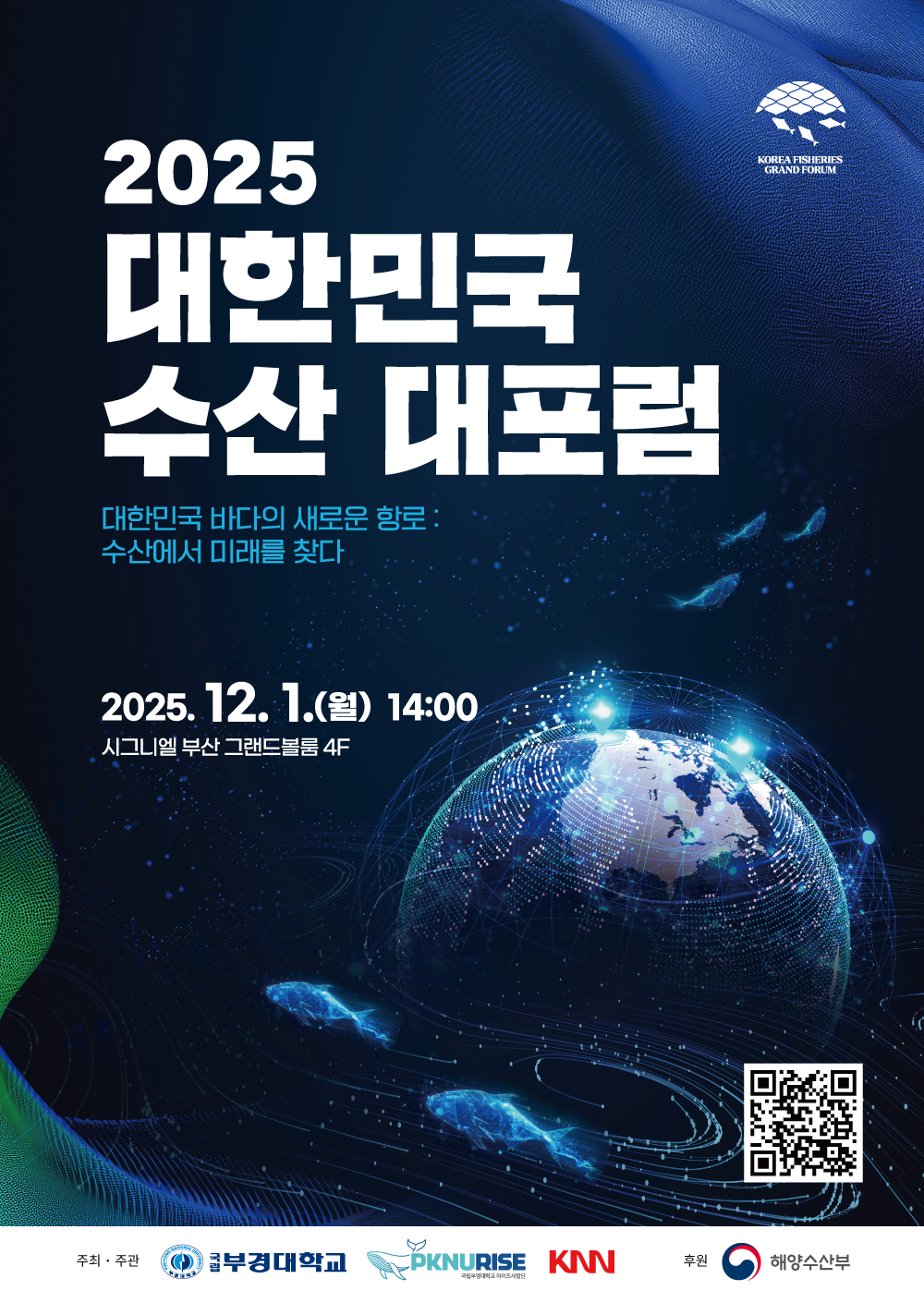 Korea Fisheries Grand Forum 2025 대한민국 수산 대포럼 대한민국 바다의 새로운 항로:수산에서 미래를 찾다 2025.12.1.(월) 14:00 시그니엘 부산 그랜드볼룸 4F 주최·주관:국립부경대학교 PKNURISE국립부경대학교 RISE사업단, KNN 후원:해양수산부 