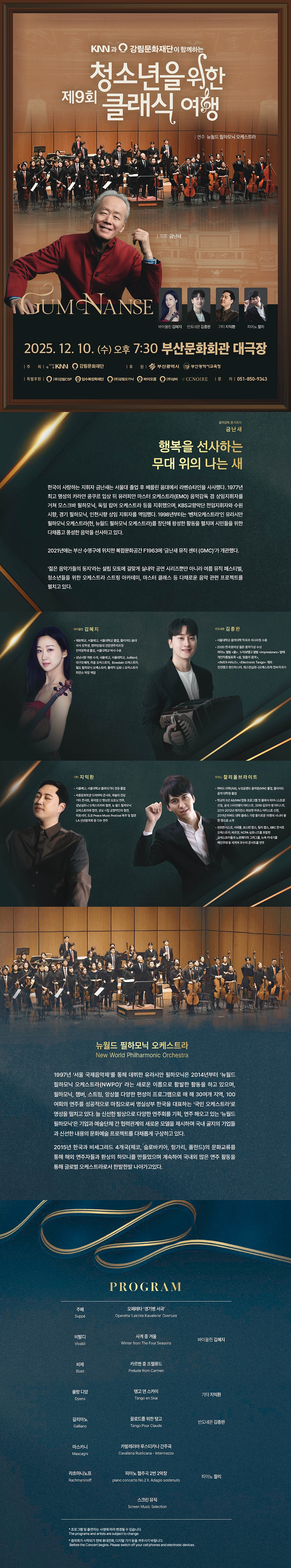 kanglim_poster.jpg KNN과 강림문화재단이 함께하는 제9회 청소년을 위한 클래식 여행, 2025.12.10.(수) 오후 7:30, 부산문화회관 대극장, 음악감독 겸 지휘자 금난새, 행복을 선사하는 무대 위의 나는 새, 한국이 사랑하는 지휘자 금난새는 서울대 졸업 후 베를린 음대에서 라벤슈타인을 사사했다. 1977년 최고 명성의 카라얀 콩쿠르 입상 뒤 유러피안 마스터 오케스트라(EMO) 음악감독 겸 상임지휘자를 거쳐 모스크바 필하모닉, 독일 캄머 오케스트라 등을 지휘했으며, KBS교향악단 전임지휘자와 수원 시향, 경기 필하모닉, 인천시향 상임 지휘자를 역임했다. 1998년부터는 ‘벤처오케스트라’인 유라시안 필하모닉 오케스트라(현, 뉴월드 필하모닉 오케스트라)를 창단해 왕성한 활동을 펼치며 시민들을 위한 다채롭고 풍성한 음악을 선사하고 있다. 2021년에는 부산 수영구에 위치한 복합문화공간 F1963에 ‘금난새 뮤직 센터 (GMC)’가 개관했다. ‘젊은 음악가들의 둥지’라는 설립 모토에 걸맞게 실내악 공연 시리즈뿐만 아니라 여름 뮤직 페스티벌, 청소년들을 위한 오케스트라 스트링 아카데미, 마스터 클래스 등 다채로운 음악 관련 프로젝트를 펼치고 있다. 바이올린 김혜지, 예원학교, 서울예고, 서울대학교 졸업, 줄리어드 음대 석사 장학생, 맨하탄음대 전문연주자과정 전액장학생 졸업, 서울대학교 박사 수료, 성남시향 객원 수석, 서울예고, 서울대학교, Juilliard, 대구오페라, 라움 오케스트라, Bowdoin 오케스트라, 월드 필하모닉 오케스트라, 플래직 심포니 오케스트라 최연소 악장 역임, 반도네온 김종완, 서울대학교 음악대학 작곡과 석사과정 수료, 2020 한국음악상 젊은 음악가상 수상, 피아노 앨범 <물> , 누에보탱고 앨범 <Impresiones> 발매, 개인작품발표회 <쉼, 멈춤의 음악>, <IN/EX-HALE>, <Electronic Tango> 개최, 친친탱고 밴드마스터, 웨스턴심포니오케스트라 전속작곡가, 기타 지익환, 서울예고, 서울대학교 클래식기타 전공 졸업, 세종문화회관 드라마틱 콘서트, 예술의 전당 기타 콘서트, 뮤지엄 산 명상관 오프닝 연주, 강남심포니 오케스트라와 협연, 뉴 월드 필하모닉 오케스트라와 협연, 성남 시립 교향악단과 협연, 히로시마, 도쿄 Peace Music Festival 독주 및 협연, LA 신년음악회 등 다수 연주, 피아노 찰리올브라이트, 하버드 대학(AB), 뉴잉글랜드 음악원(MM) 졸업, 줄리어드 음악 대학원 졸업, 학교의 5년 AB/MM 합동 프로그램 첫 클래식 피아니스트로 선정, 공식 스타인웨이 아티스트, 2010 길모어 영 아티스트, 2011-2012년 레지던스 레브렛 하우스 아티스트 선정, 2011년 하버드 대학 클래스 가장 흥미로운 15명의 시니어 중 한 명으로 소개, 샌프란시스코, 시애틀, 보스턴 팝스, 필리 팝스, BBC 콘서트 오케스트라, 베르겐, NCPA 심포니즈를 포함한 오케스트라들과 노르웨이의 그리그홀, 뉴욕 카네기홀 메인무대 등 세계의 유수의 콘서트홀 연주, 뉴월드 필하모닉 오케스트라, 1997년 ‘서울 국제음악제’를 통해 데뷔한 유라시안 필하모닉은 2014년부터 ‘뉴월드
<br>필하모닉 오케스트라(NWPO)’ 라는 새로운 이름으로 활발한 활동을 하고 있으며, 필하모닉, 챔버, 스트링, 앙상블 다양한 편성의 프로그램으로 매 해 30여개 지역, 100 여회의 연주를 성공적으로 마침으로써 명실상부 한국을 대표하는 ‘국민 오케스트라’로 명성을 떨치고 있다. 늘 신선한 발상으로 다양한 연주회를 기획, 연주 해오고 있는 ‘뉴월드 필하모닉’은 기업과 예술단체 간 협력관계의 새로운 모델을 제시하며 국내 굴지의 기업들과 신선한 내용의 문화예술 프로젝트를 다채롭게 구상하고 있다. 2015년 한국과 비세그라드 4개국(체코, 슬로바키아, 헝가리, 폴란드)의 문화교류를
<br>통해 해외 연주자들과 환상의 하모니를 만들었으며 계속하여 국내외 많은 연주 활동을 통해 글로벌 오케스트라로서 한발한발 나아가고있다. PROGRAM, 주페 오페레타 ‘경기병 서곡’, 비발디 사계 중 겨울 바이올린 김혜지, 비제 카르멘 중 프렐류드, 롤랑 디앙 탱고 앤 스카이 기타 지익환, 갈리아노 끌로드를 위한 탱고 반도네온 김종완, 마스카니 카발레리아 루스티카나 간주곡, 라흐마니노프 피아노 협주곡 2번 2악장 피아노 찰리, 스크린 뮤직, 프로그램 및 출연자는 사정에 따라 변경될 수 있습니다. 음악회가 시작되기 전에 휴대전화, 디지털 기기 등을 꺼주시기 바랍니다.
<br>