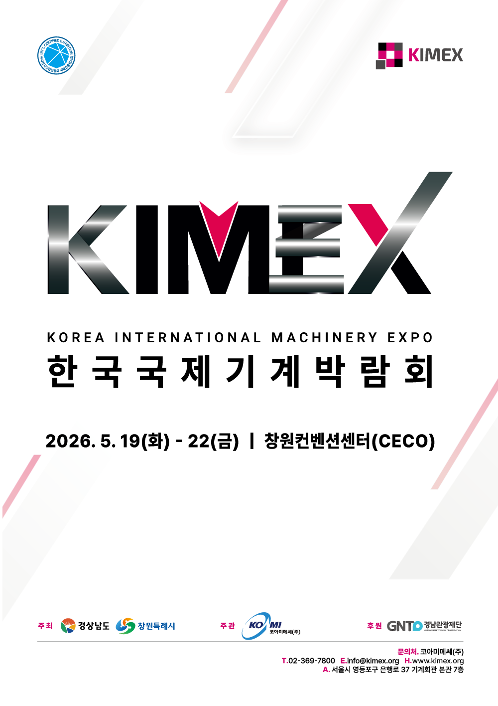 한국전시산업진흥회 국제인증전시회 KIMEX KIMEX Korea International Machinery Expo 2026 한국국제기계박람회 2026 2026. 5. 19(화) – 22(금) 주최 경상남도, 창원특례시 주관 코아미메쎄㈜ 후원 경남관광재단  문의처.코아미메쎄(주) T.02-365-7800 E.info@kimex.org H.www.kimex.org A.서울시 영등포구 은행로 37 기계회관 본관 7층