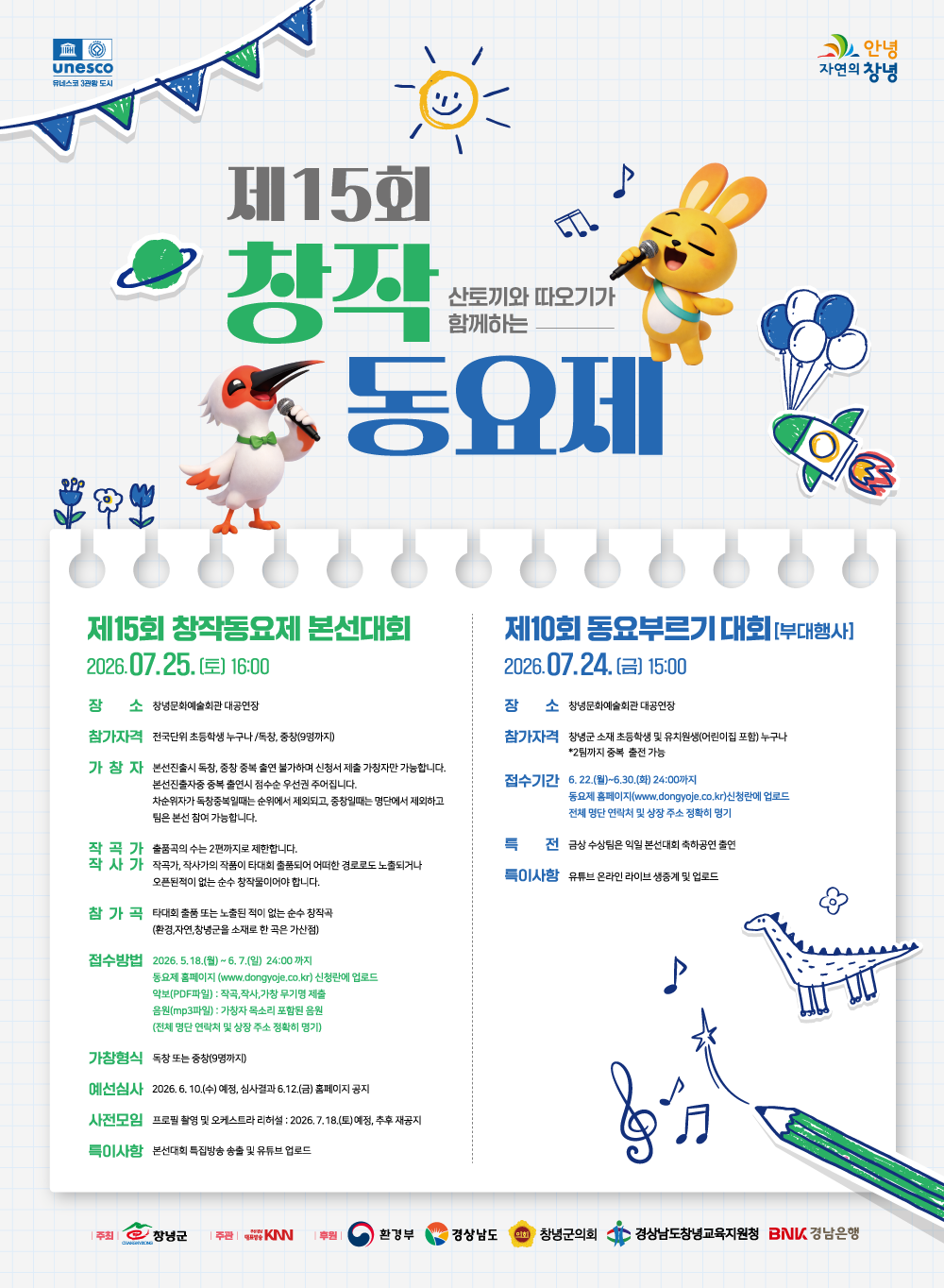 제15회 산토끼와 따오기가 함께하는 창작동요제, 유네스코 3관왕 도시 안녕 자연의 창녕, 제15회 창작동요제 본선대회 7월 25일(토) 16:00, 장소 : 창녕문화예술회관 대공연장, 참가자격 : 전국단위 초등학생 누구나 / 독창, 중창(9명까지), 가창자 : 본선진출시 독창, 중창 중복 출연 불가하며 신청서 제출 가창자만 가능합니다. 본선진출자 중 중복 출연시 점수순 우선권 주어집니다. 차순위자가 독창 중복일때는 순위에서 제외되고, 중창일때는 명단에서 제외하고 팀은 본선 참여 가능합니다. 작곡가,작사가 :  출품곡의 수는 2편까지로 제한합니다. 작곡가, 작사가의 작품이 타대회 출품되어 어떠한 경로로도 노출되거나 오픈된 적이 없는 순수 창작물이어야 합니다. 참가곡 : 타 대회 출품 또는 노출된 적이 없는 순수 창작곡 (환경, 자연, 창녕군을 소재로 한 곡은 가산점), 접수방법 : 2026년 5월 18일(월) ~ 6월 7일(일) 24:00까지 동요제 홈페이지(www.dongyoje.co.kr) 신청란에 업로드, 악보(PDF파일) : 작곡, 작사, 가창 무기명 제출, 음원(MP3파일) : 가창자 목소리 포함된 음원 (전체 명단 연락처 및 상장 주소 정확히 명기), 가창형식 : 독창 또는 중창(9명까지), 예선심사 : 2026년 6월 10일(수) 예정, 6월 12일(금) 홈페이지 공지, 사전모임 : 프로필 촬영 및 오케스트라 리허설 2026년 7월 18일(토) 예정, 추후 재공지, 특이사항 : 본선대회 특집방송 송출 및 유튜브 업로드, 제10회 동요부르기 대회[부대행사] 7월 24일(금) 15:00, 장소 : 창녕문화예술회관 대공연장, 참가자격 : 창녕군 소재 초등학생 및 유치원생(어린이집 포함) 누구나*2팀까지 출전 가능, 접수기간 : 6월 22일(월) ~ 6월 30일(화) 24:00까지 동요제 홈페이지(www.dongyoje.co.kr) 신청란에 업로드, 전체 명단 연락처 및 상장 주소 정확히 명기, 특전 : 금상 수상팀은 익일 본선대회 축하공연 출연, 특이사항 : 유튜브 온라인 라이브 생중계 및 업로드