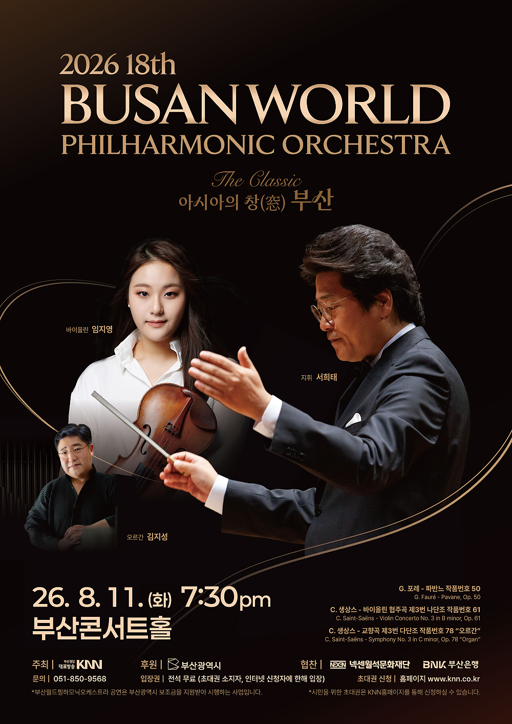 2026 18th 부산월드필하모닉오케스트라 The Classic 아시아의 창 부산, 바이올린 임지영, 오르간 김지성, 지휘 서희태, 2026.8.11.(화) 7:30pm 부산콘서트홀, G.포레-파반느 작품번호 50, C.생상스-바이올린 협주곡 제3번 나단조 작품번호 61, C.생상스-교향곡 제3번 다단조 작품번호 78 오르간, 주최 KNN, 후원 부산광역시, 협찬 넥센월석문화재단, BNK부산은행, 문의 051-850-9568, 입장권 전석무료 (초대권 소지자, 인터넷 신청자에 한해 입장), 초대권 신청 KNN 홈페이지 www.knn.co.kr, 부산월드필하모닉오케스트라 공연은 부산광역시 보조금을 지원받아 시행하는 사업입니다. 시민을 위한 초대권은 KNN홈페이지를 통해 신청하실 수 있습니다.