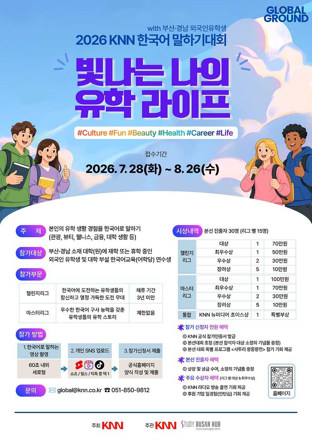 poster_knnglobal.png with 부산·경남 외국인유학생 2026 KNN 한국어 말하기대회 빛나는 나의 유학 라이프. 접수기간: 2026년 7월 28일 화요일부터 8월 26일 수요일까지.
<br>- 주제: 본인의 유학 생활 경험을 한국어로 말하기 (관광, 뷰티, 웰니스, 금융, 대학 생활 등)
<br>- 참가대상: 부산·경남 소재 대학(원)에 재학 또는 휴학 중인 외국인 유학생 및 대학 부설 한국어교육(어학당) 연수생
<br>- 참가부문: 챌린지리그(체류 기간 3년 미만, 한국어에 도전하는 유학생들의 참신하고 열정 가득한 도전 무대), 마스터리그(제한없음, 우수한 한국어 구사 능력을 갖춘 유학생들의 유학 스토리)
<br>- 참가방법: 1. 한국어로 말하는 영상 촬영(60초 내외 세로형) -> 2. 개인 SNS 업로드(쇼츠/릴스/틱톡 중 택1) -> 3. 참가신청서 제출(공식홈페이지 양식 작성 및 제출)
<br>- 시상내역: 본선 진출자 30명(리그 별 15명). 챌린지리그(대상 1명 70만원, 최우수상 1명 50만원, 우수항 2명 30만원, 장려상 5명 10만원), 마스터리그(대상 1명 100만원, 최우수상 1명 70만원, 우수상 2명 30만원, 장려상 5명 10만원), 통합 KNN 뉴미디어 초이스상 1명 특별부상
<br>- 혜택: 참가 신청자 전원(KNN 공식 참가인증서 발급, 본선대회 초청 및 기념품 증정, 사투리 왕중왕전 참가 기회), 본선 진출자(상장 및 상금 수여, 기념품 증정), 주요 수상자(KNN 라디오 방송 출연 기회, 후원 기업 인턴십 기회 제공)
<br>- 문의: 이메일 global@knn.co.kr, 전화번호 051-850-9812
<br>- 주최: KNN, 주관: KNN, STUDY BUSAN HUB