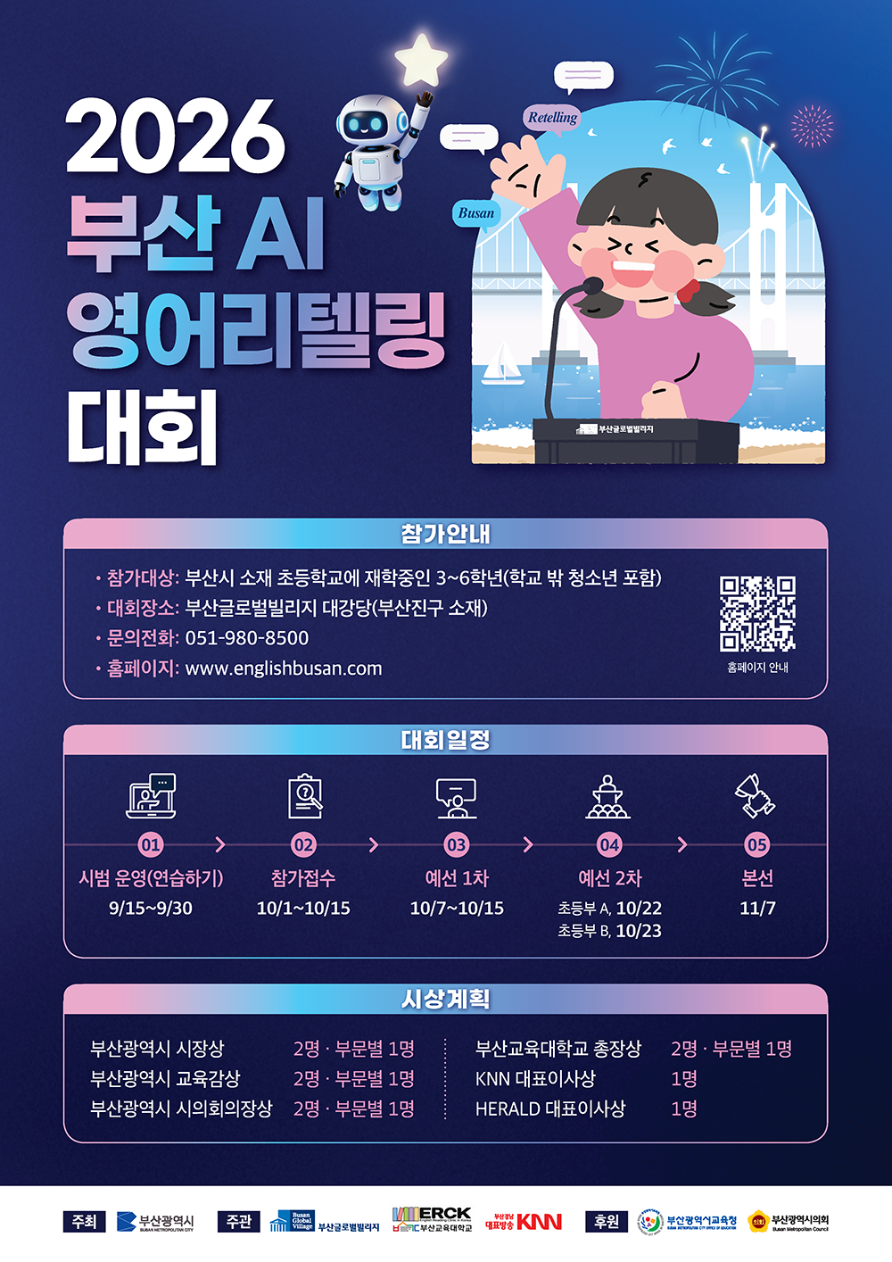 2026 부산 AI 영어리텔링 대회 포스터.<br>[참가안내]- 참가대상: 부산시 소재 초등학교에 재학중인 3~6학년(학교 밖 청소년 포함) - 대회장소: 부산글로벌빌리지 대강당(부산진구 소재) - 문의전화: 051-980-8500 - 홈페이지: www.englishbusan.com [대회일정] 01. 시범 운영(연습하기): 9/15 ~ 9/30  02. 참가접수: 10/1 ~ 10/15 03. 예선 1차: 10/7 ~ 10/15 04. 예선 2차: 초등부 A 10/22, 초등부 B 10/23  05. 본선: 11/7  [시상계획] - 부산광역시 시장상: 2명 (부문별 1명) - 부산광역시 교육감상: 2명 (부문별 1명)<br>- 부산광역시 시의회의장상: 2명 (부문별 1명) - 부산교육대학교 총장상: 2명 (부문별 1명) - KNN 대표이사상: 1명 - HERALD 대표이사상: 1명 주최: 부산광역시 | 주관: 부산글로벌빌리지, 부산교육대학교, 대표방송 KNN | 후원: 부산광역시교육청, 부산광역시의회