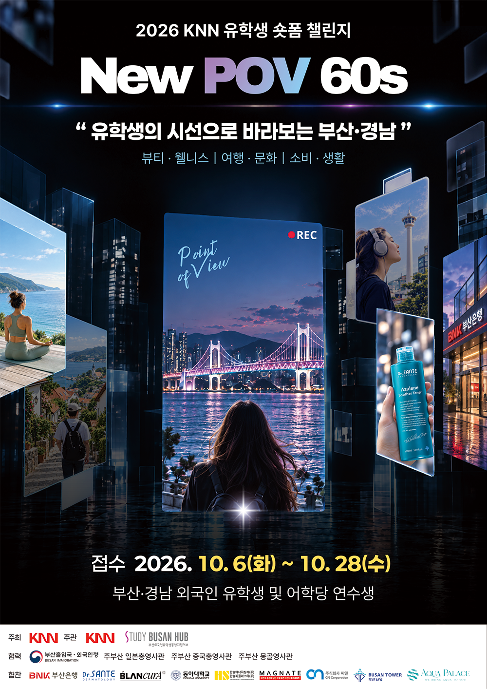 poster_newpov60s.png 2026 KNN 유학생 숏폼 챌린지 'New POV 60s - 유학생의 시선으로 바라보는 부산·경남'. - 주제: 뷰티, 웰니스, 여행, 문화, 소비, 생활 - 접수기간: 2026년 10월 6일 화요일부터 10월 28일 수요일까지 - 참가대상: 부산·경남 외국인 유학생 및 어학당 연수생 - 주최: KNN / 주관: KNN, STUDY BUSAN HUB - 협력: 부산출입국·외국인청, 주부산 일본총영사관, 주부산 중국총영사관, 주부산 몽골영사관 - 협찬: BNK 부산은행, Dr.SANTE, BLANCU'A, 동아대학교, 한솔플러스+, MAGNATE, 주식회사 씨엔, 부산타워, AQUA PALACE